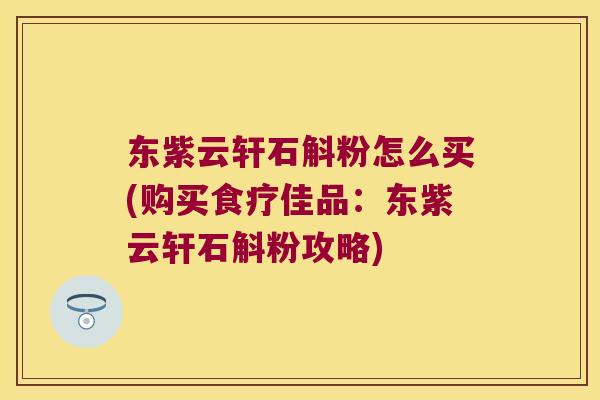 东紫云轩石斛粉怎么买(购买食疗佳品：东紫云轩石斛粉攻略)