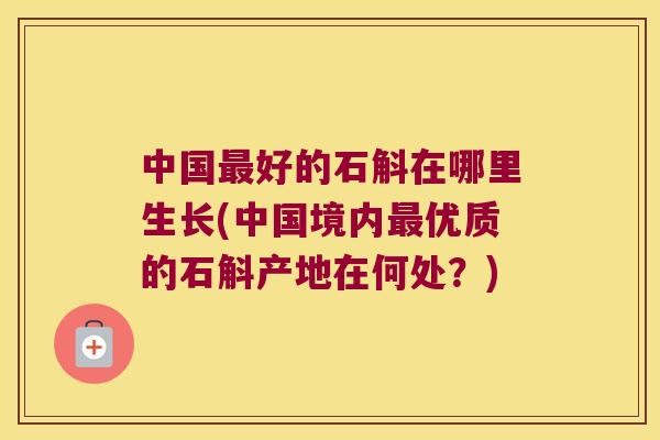 中国最好的石斛在哪里生长(中国境内最优质的石斛产地在何处？)
