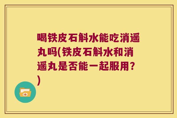 喝铁皮石斛水能吃消遥丸吗(铁皮石斛水和消遥丸是否能一起服用？)