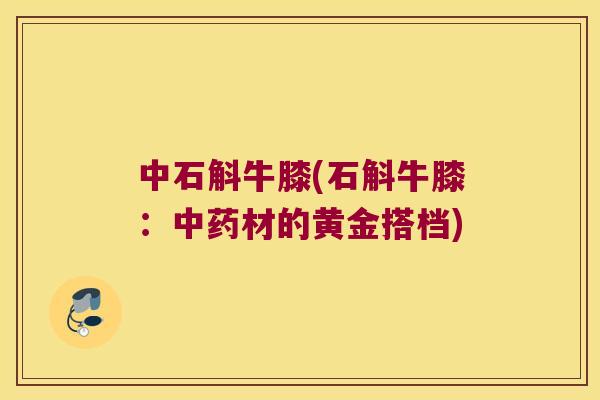 中石斛牛膝(石斛牛膝：中药材的黄金搭档)