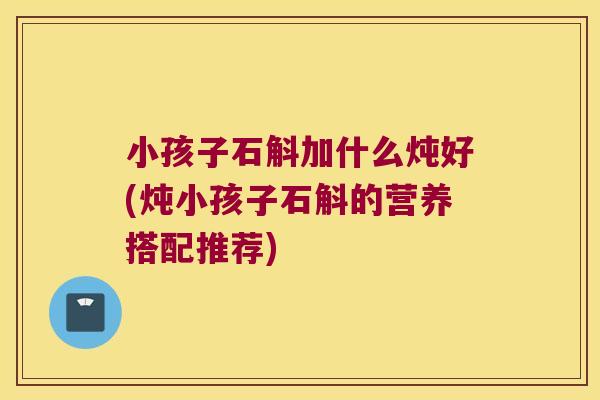 小孩子石斛加什么炖好(炖小孩子石斛的营养搭配推荐)