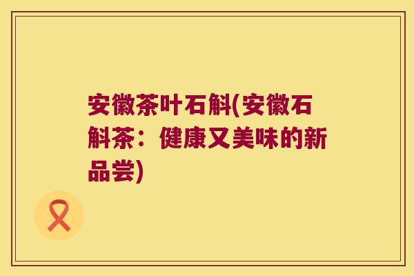 安徽茶叶石斛(安徽石斛茶：健康又美味的新品尝)