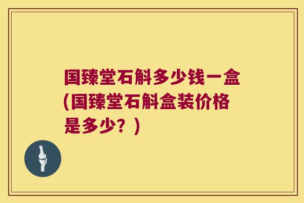 国臻堂石斛多少钱一盒(国臻堂石斛盒装价格是多少？)