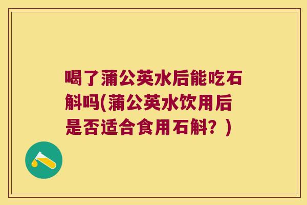 喝了蒲公英水后能吃石斛吗(蒲公英水饮用后是否适合食用石斛？)
