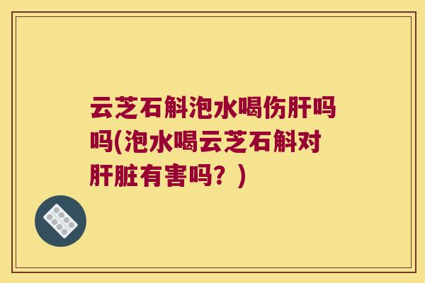 云芝石斛泡水喝伤肝吗吗(泡水喝云芝石斛对肝脏有害吗？)