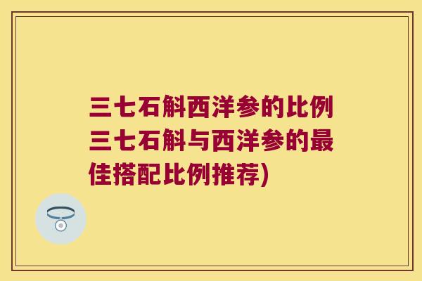 三七石斛西洋参的比例三七石斛与西洋参的最佳搭配比例推荐)