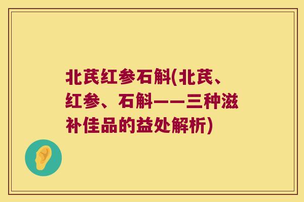 北芪红参石斛(北芪、红参、石斛——三种滋补佳品的益处解析)