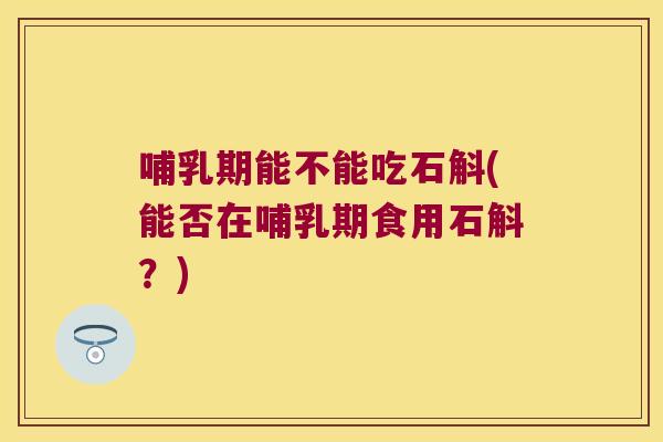 哺乳期能不能吃石斛(能否在哺乳期食用石斛？)