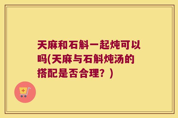天麻和石斛一起炖可以吗(天麻与石斛炖汤的搭配是否合理？)