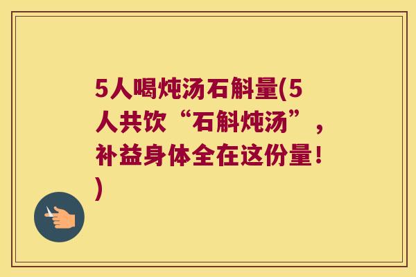 5人喝炖汤石斛量(5人共饮“石斛炖汤”，补益身体全在这份量！)