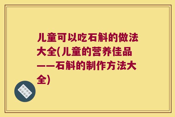 儿童可以吃石斛的做法大全(儿童的营养佳品——石斛的制作方法大全)