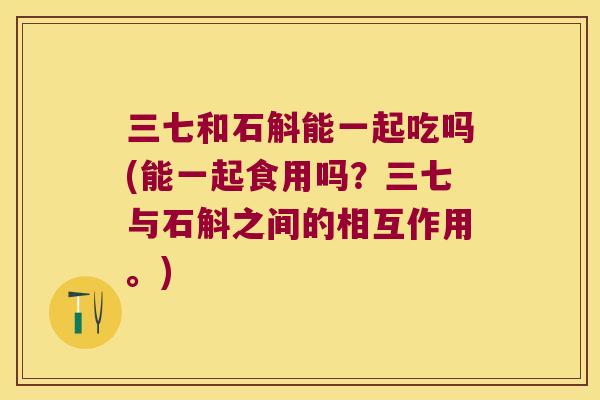 三七和石斛能一起吃吗(能一起食用吗？三七与石斛之间的相互作用。)