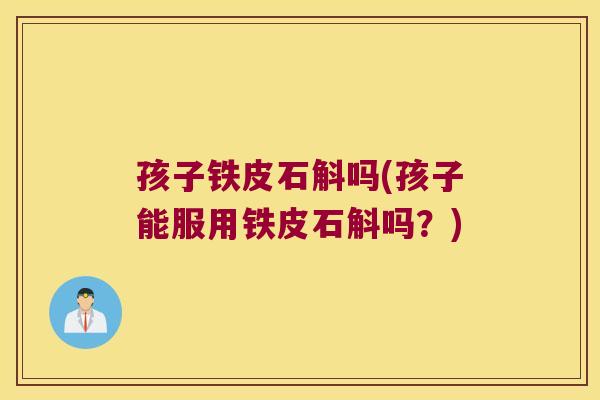 孩子铁皮石斛吗(孩子能服用铁皮石斛吗？)
