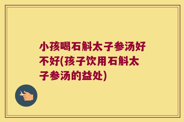 小孩喝石斛太子参汤好不好(孩子饮用石斛太子参汤的益处)