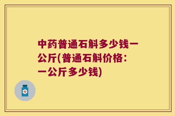 中药普通石斛多少钱一公斤(普通石斛价格：一公斤多少钱)