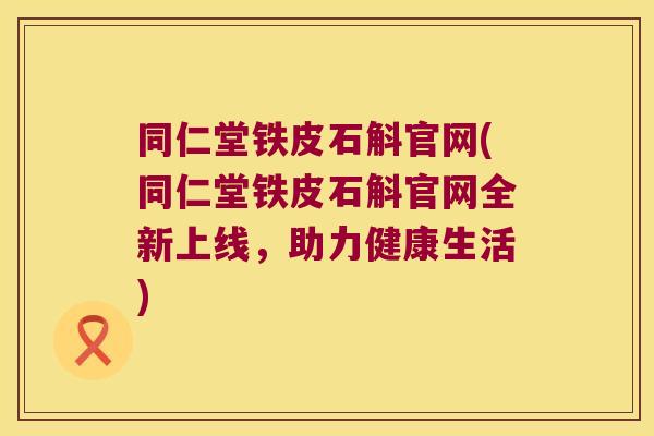 同仁堂铁皮石斛官网(同仁堂铁皮石斛官网全新上线，助力健康生活)