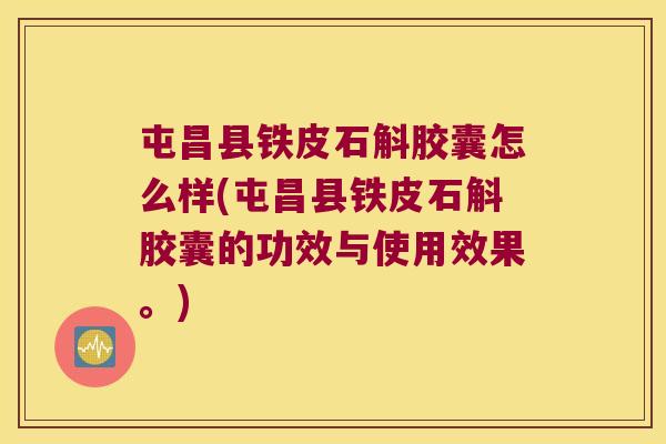 屯昌县铁皮石斛胶囊怎么样(屯昌县铁皮石斛胶囊的功效与使用效果。)