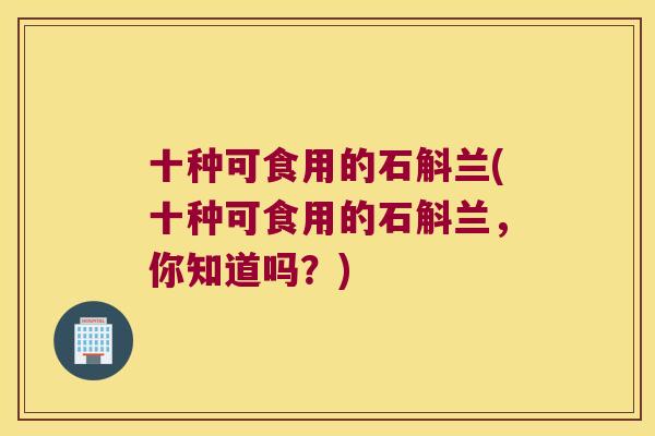 十种可食用的石斛兰(十种可食用的石斛兰，你知道吗？)