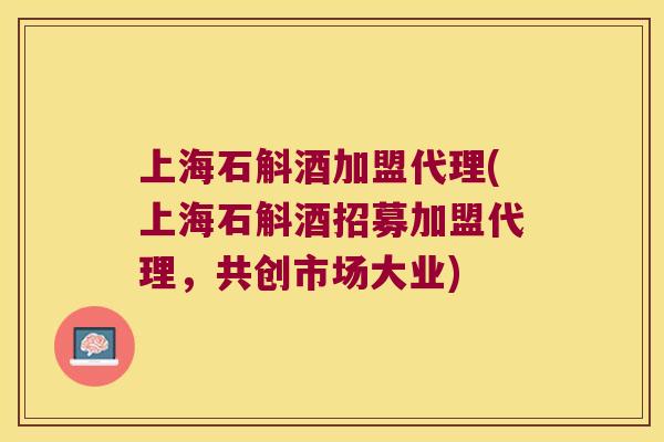 上海石斛酒加盟代理(上海石斛酒招募加盟代理，共创市场大业)