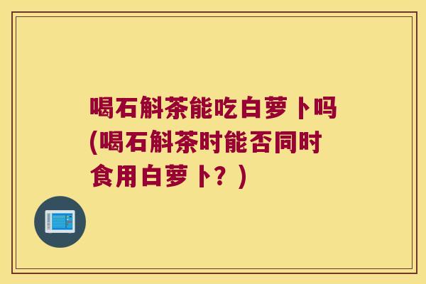 喝石斛茶能吃白萝卜吗(喝石斛茶时能否同时食用白萝卜？)