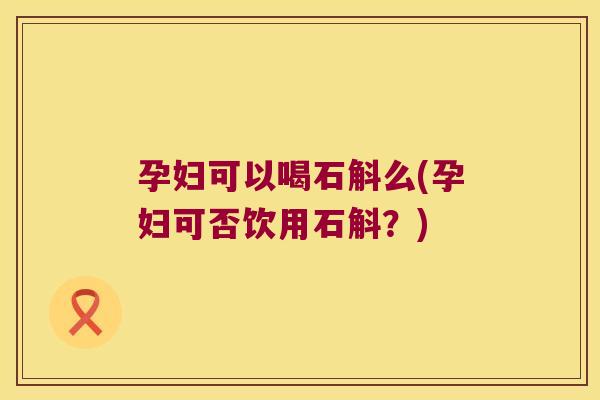 孕妇可以喝石斛么(孕妇可否饮用石斛？)