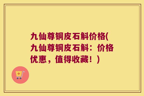 九仙尊铜皮石斛价格(九仙尊铜皮石斛：价格优惠，值得收藏！)