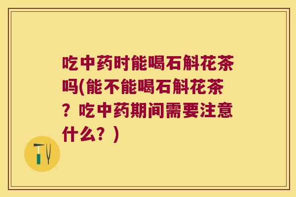 吃中药时能喝石斛花茶吗(能不能喝石斛花茶？吃中药期间需要注意什么？)