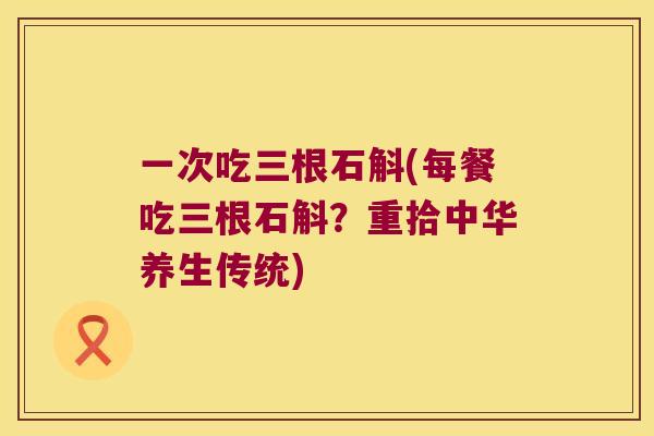 一次吃三根石斛(每餐吃三根石斛？重拾中华养生传统)