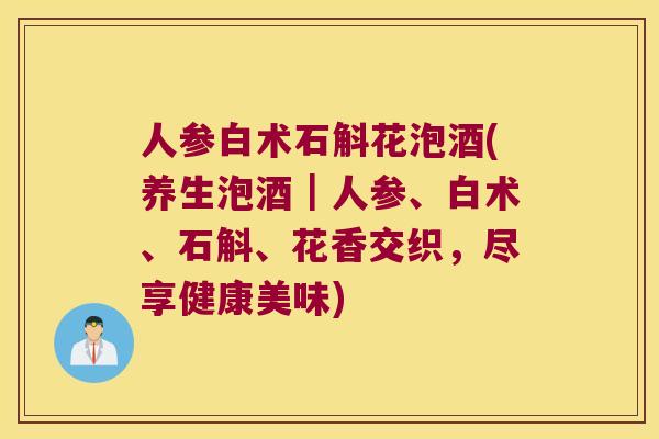 人参白术石斛花泡酒(养生泡酒｜人参、白术、石斛、花香交织，尽享健康美味)