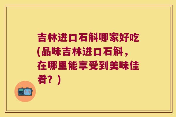 吉林进口石斛哪家好吃(品味吉林进口石斛，在哪里能享受到美味佳肴？)
