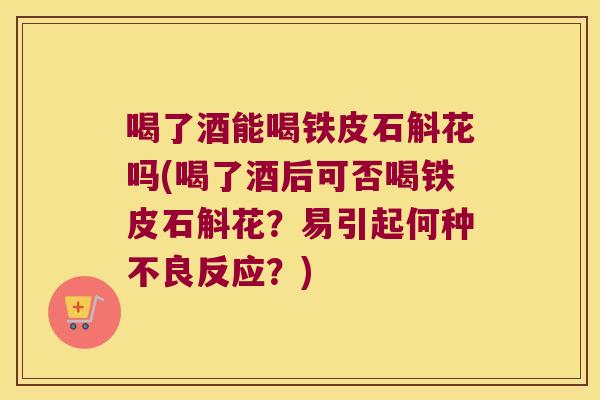 喝了酒能喝铁皮石斛花吗(喝了酒后可否喝铁皮石斛花？易引起何种不良反应？)