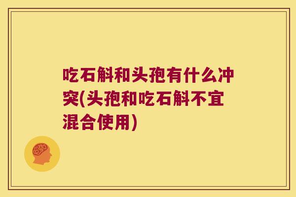 吃石斛和头孢有什么冲突(头孢和吃石斛不宜混合使用)