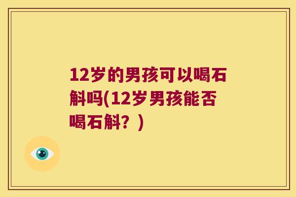 12岁的男孩可以喝石斛吗(12岁男孩能否喝石斛？)