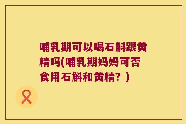 哺乳期可以喝石斛跟黄精吗(哺乳期妈妈可否食用石斛和黄精？)