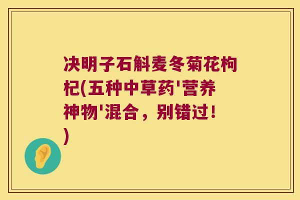 决明子石斛麦冬菊花枸杞(五种中草药'营养神物'混合，别错过！)