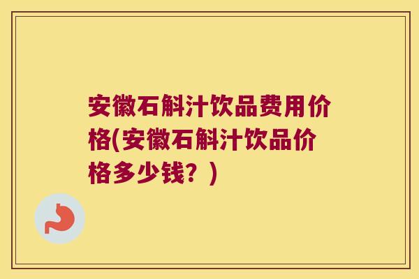 安徽石斛汁饮品费用价格(安徽石斛汁饮品价格多少钱？)