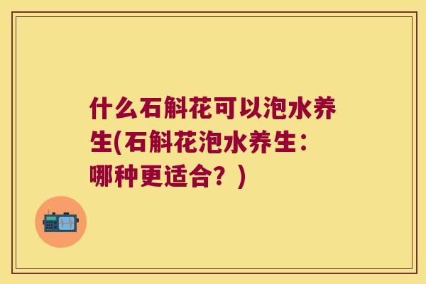 什么石斛花可以泡水养生(石斛花泡水养生:哪种更适合?) 什么石斛花可以泡水养生(石斛花泡水养生:哪种更适合?)