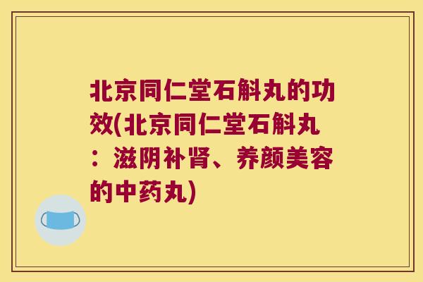 北京同仁堂石斛丸的功效(北京同仁堂石斛丸：滋阴补肾、养颜美容的中药丸)