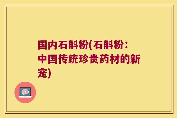 国内石斛粉(石斛粉：中国传统珍贵药材的新宠)