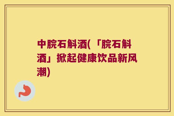 中脘石斛酒(「脘石斛酒」掀起健康饮品新风潮)