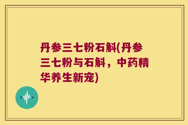丹参三七粉石斛(丹参三七粉与石斛,精华养生新宠) 丹参三七粉石斛(丹参三七粉与石斛,精华养生新宠)