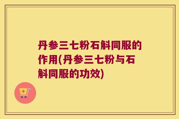 丹参三七粉石斛同服的作用(丹参三七粉与石斛同服的功效)