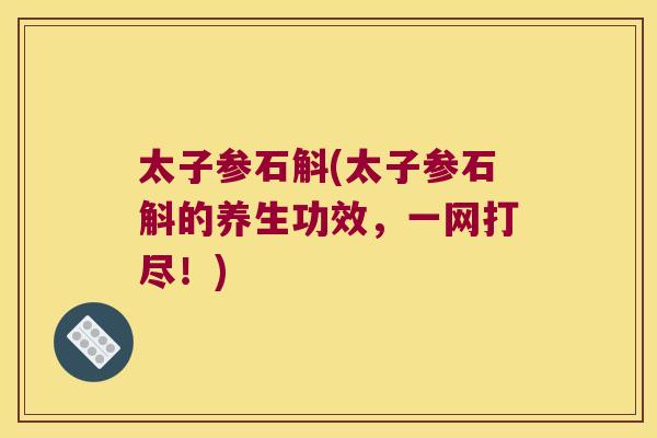 太子参石斛(太子参石斛的养生功效，一网打尽！)