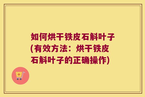 如何烘干铁皮石斛叶子(有效方法：烘干铁皮石斛叶子的正确操作)