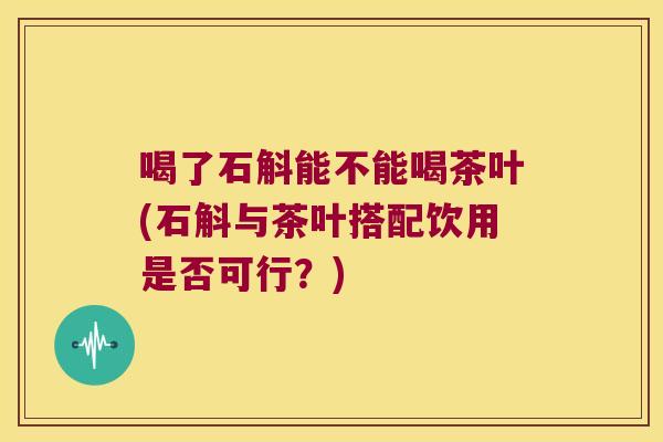 喝了石斛能不能喝茶叶(石斛与茶叶搭配饮用是否可行？)