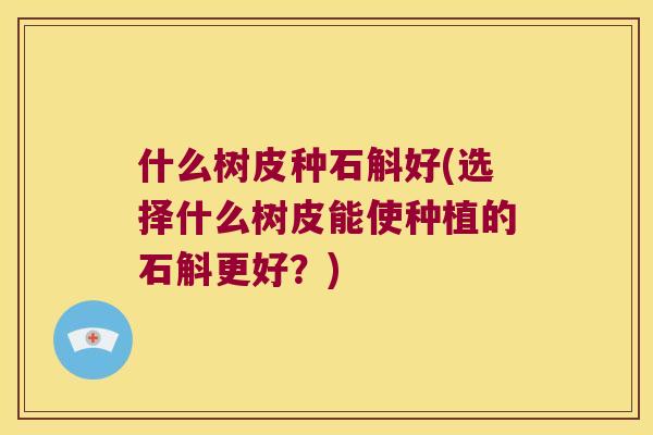 什么树皮种石斛好(选择什么树皮能使种植的石斛更好？)