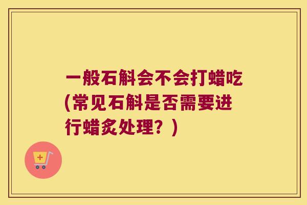 一般石斛会不会打蜡吃(常见石斛是否需要进行蜡炙处理？)