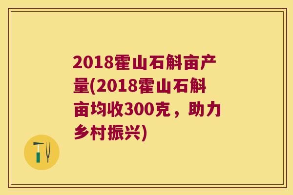 2018霍山石斛亩产量(2018霍山石斛亩均收300克，助力乡村振兴)