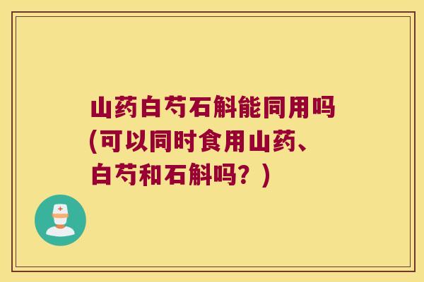 山药白芍石斛能同用吗(可以同时食用山药、白芍和石斛吗？)