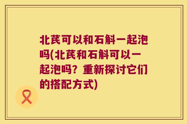 北芪可以和石斛一起泡吗(北芪和石斛可以一起泡吗？重新探讨它们的搭配方式)
